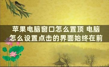 苹果电脑窗口怎么置顶 电脑怎么设置点击的界面始终在前